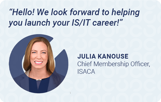 Hello! We look forward to helping you launch your IS/IT career!  Julia Kanouse, Chief Membership Officer, ISACA